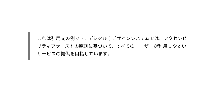 スクリーンショット：引用ブロックの例。グレーの太い縦線が引かれ、その右に「これは引用文の例です。デジタル庁デザインシステムでは、アクセシビリティファーストの原則に基づいて、すべてのユーザーが利用しやすいサービスの提供を目指しています。」という引用文が3行にわたって配置されている。