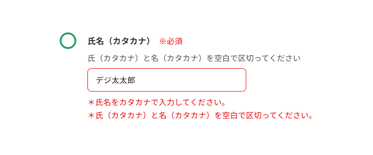 スクリーンショット:氏名(カタカナ)のインプットテキスト。サポートテキストに「氏(カタカナ)と名(カタカナ)を空白で区切ってください。」と表示され、入力フィールドには「デジ太太郎」と入力され、エラーテキストに「*氏名をカタカナで入力してください。」「*氏(カタカナ)と名(カタカナ)を空白で区切ってください。」と表示されている。