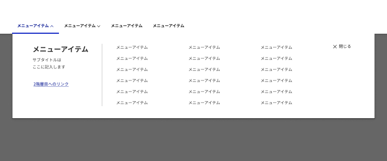 スクリーンショット：メガメニューの例。上部の水平メニューに4つの「メニューアイテム」というラベルの項目が並んでいる。1つ目が青い文字と上向きの矢印と下部に青いボーダー、2つ目は黒い文字と下向き矢印、3つ目と4つ目は黒い文字。水平メニューの下にはメガメニューのパネルがあり、パネルの左には見出しとサブタイトル、その下にリンクがある。縦罫線を挟んだ右にはメニューの項目が3列6行に並んでいる。パネルの右上にはバツマークのアイコンを添えた「閉じる」ボタンがある。パネルの周辺は濃いグレーで塗られている。