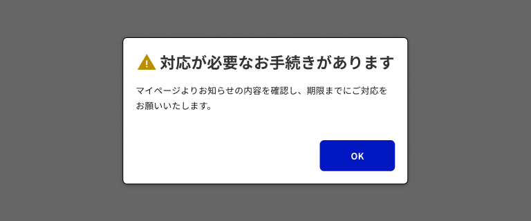 スクリーンショット：モーダルダイアログの例。画面全体が濃いグレーで覆われ、その中央に白い角丸のダイアログがある。ダイアログの上部に黄色の三角形の警告アイコンと「対応が必要なお手続きがあります」というタイトルがあり、その下に「マイページよりお知らせの内容を確認し、期限までにご対応をお願いいたします。」という本文が2行にわたって配置されている。右下に「OK」というラベルの塗りボタンがある。
