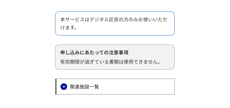 スクリーンショット：注釈ブロックの3つのパターンが縦に並んでいる。1つ目は角丸の青いボーダーで囲まれ、「本サービスはデジタル区民の方のみお使いいただけます。」という本文のみを持つ。2つ目は角丸のグレーのボーダーと薄いグレーの背景を持ち、「申し込みにあたっての注意事項」というタイトルと「有効期限が過ぎている書類は使用できません。」という本文を持つ。3つ目は直角のグレーのボーダーを持ち、左端のみボーダーが太くなっている。中には紺色の丸に下向きの三角形を組み合わせたアイコンと、「関連施設一覧」というタイトルのディスクロージャーがある。