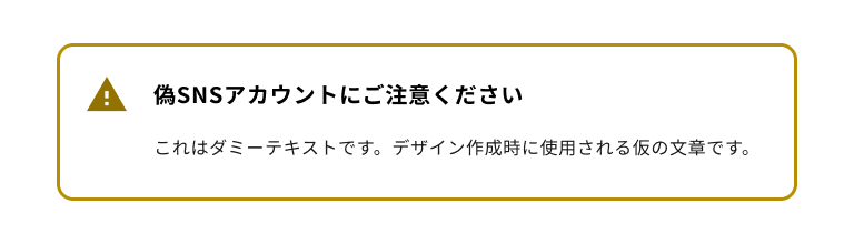 スクリーンショット:警告タイプのノティフィケーションバナー。黄色のエクスクラメーションマークのノティフィケーションアイコンを持ち、バナータイトルは「偽SNSアカウントにご注意ください」。ノティフィケーションバナー全体は黄色のボーダーに囲まれている。