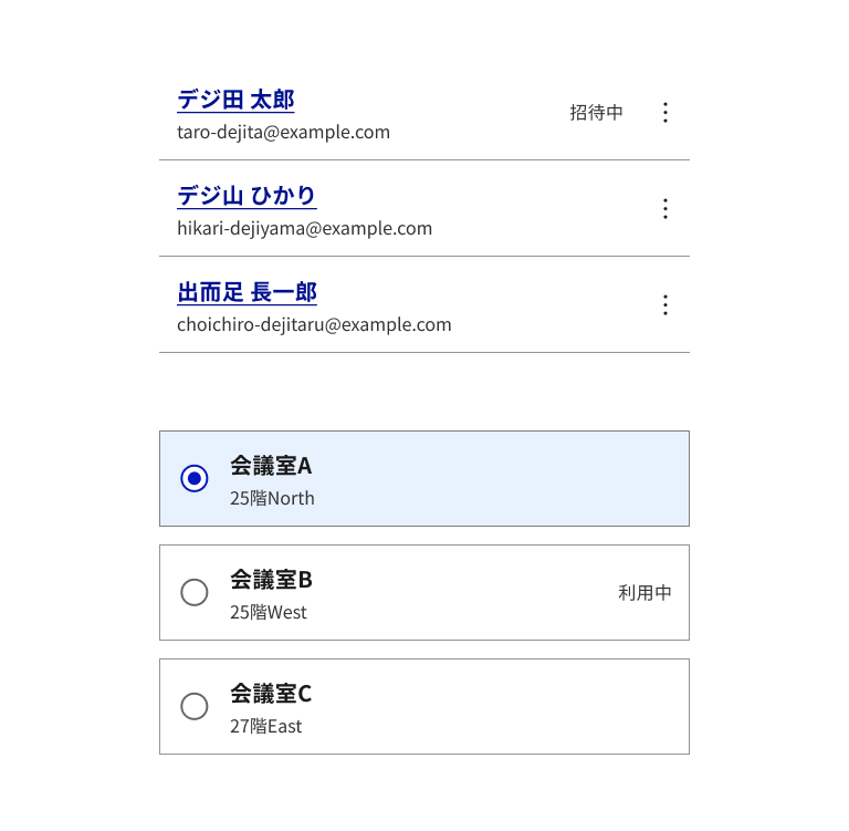 スクリーンショット：リソースリストの2つのパターンが上下に並んでいる。上は区切り線で仕切られたアイテムが3つ並ぶメンバーの一覧。1行目は「デジ田 太郎」というリンクと「taro-dejita@example.com」というメールアドレスがあり、右に「招待中」というテキストと縦三点リーダーのメニューボタンがある。2行目は「デジ山 ひかり」、3行目は「出而足 長一郎」で、いずれもメールアドレスとメニューボタンを持つ。下は枠線で囲まれたアイテムが3つ並ぶ会議室の一覧で、それぞれラジオボタンで選択できる。1行目の「会議室A」「25階North」は選択済みで、淡い青の背景と濃い青いボーダーで示されている。2行目は「会議室B」「25階West」で右に「利用中」というテキストがあり、3行目は「会議室C」「27階East」。