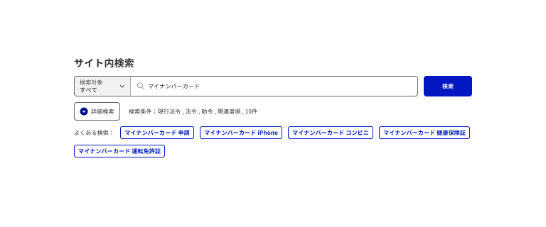 スクリーンショット：検索ボックスの例。「サイト内検索」という見出しの下に、検索ボックスのインプットテキストがある。インプットテキストは左側に「検索対象 すべて」と書かれたセレクトボックス、右側に虫眼鏡アイコンと「マイナンバーカード」と入力されたテキストフィールドからなる。インプットテキストの右に「検索」というラベルの塗りボタン。インプットテキストの下に、「詳細検索」というタイトルのディスクロージャーがあり、その右に「検索条件：現行法令 , 法令 , 勅令 , 関連度順, 10件」と書かれたテキストが並ぶ。最下部には「よくある検索：」というテキストに続き、「マイナンバーカード 申請」「マイナンバーカード iPhone」「マイナンバーカード コンビニ」「マイナンバーカード 健康保険証」というキーワードのボタンが並び、改行され2行目に「マイナンバーカード 運転免許証」というキーワードのボタンがある。