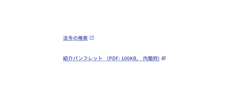 スクリーンショット:外部リンクやリンクされているドキュメントのファイル形式を示すアイコンの使用例二つ。上段、「法令の検索」の下線付きのリンクテキストの最後尾に外部リンクを示すアイコンが追加されている。リンクテキスト、アイコン、下線はすべて青色で表示。下段。「紹介パンフレット(PDF:100KB、内閣府)」の下線付きのリンクテキストの最後尾にドキュメントタイプを示すPDFアイコンが追加されている。リンクテキスト、アイコン、下線はすべて青色で表示。